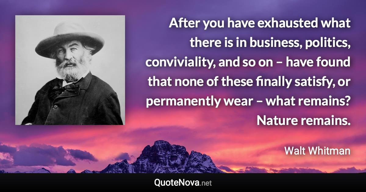 After you have exhausted what there is in business, politics, conviviality, and so on – have found that none of these finally satisfy, or permanently wear – what remains? Nature remains. - Walt Whitman quote