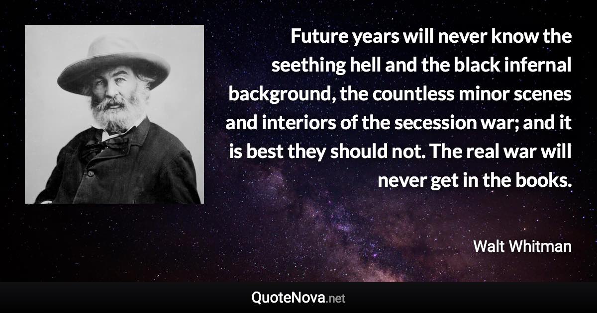 Future years will never know the seething hell and the black infernal background, the countless minor scenes and interiors of the secession war; and it is best they should not. The real war will never get in the books. - Walt Whitman quote