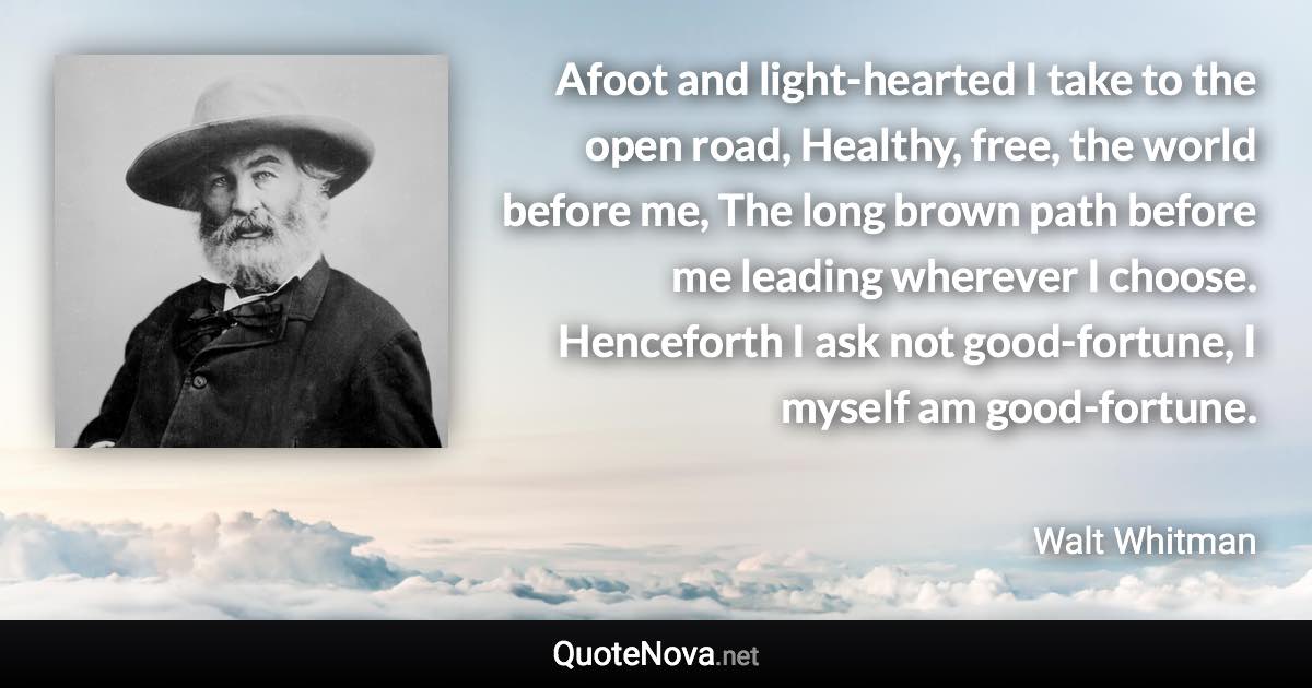 Afoot and light-hearted I take to the open road, Healthy, free, the world before me, The long brown path before me leading wherever I choose. Henceforth I ask not good-fortune, I myself am good-fortune. - Walt Whitman quote