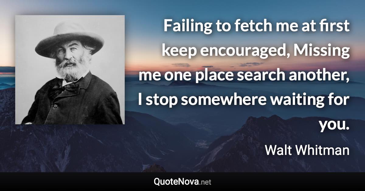 Failing to fetch me at first keep encouraged, Missing me one place search another, I stop somewhere waiting for you. - Walt Whitman quote