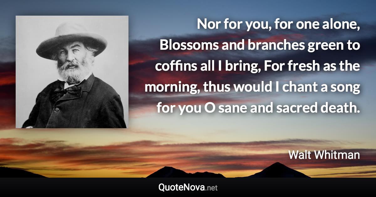 Nor for you, for one alone, Blossoms and branches green to coffins all I bring, For fresh as the morning, thus would I chant a song for you O sane and sacred death. - Walt Whitman quote