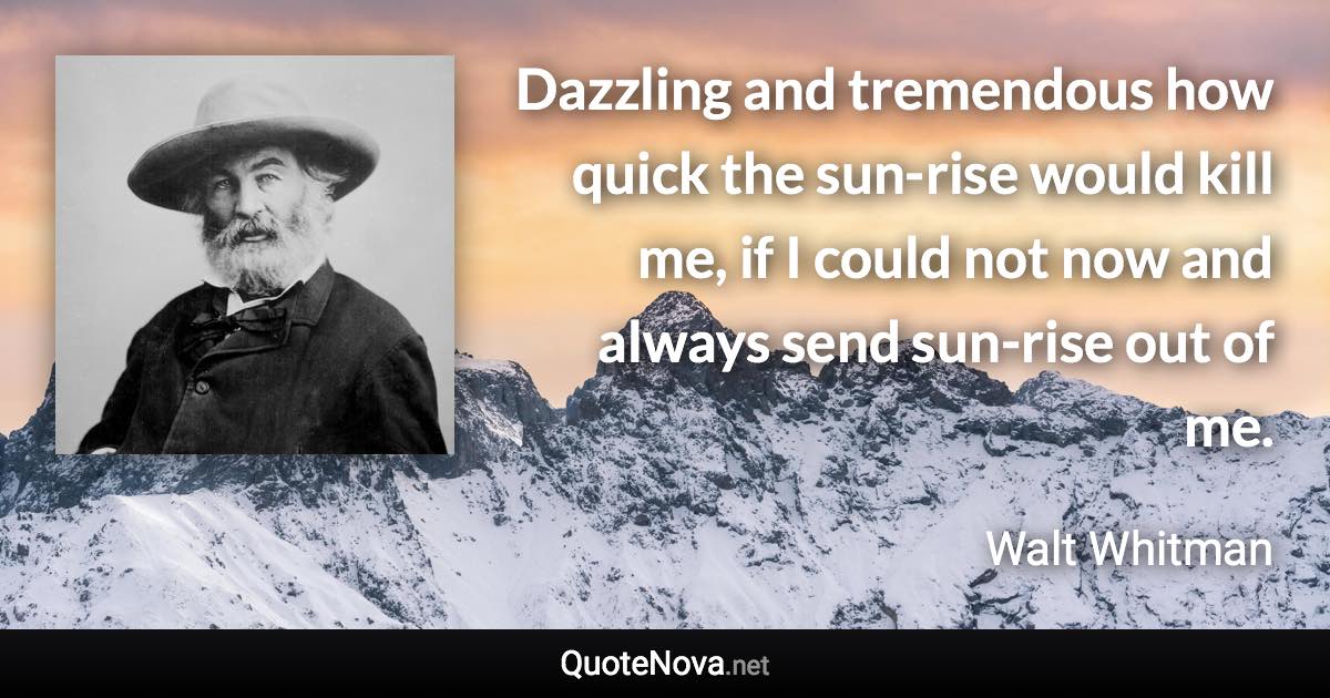 Dazzling and tremendous how quick the sun-rise would kill me, if I could not now and always send sun-rise out of me. - Walt Whitman quote