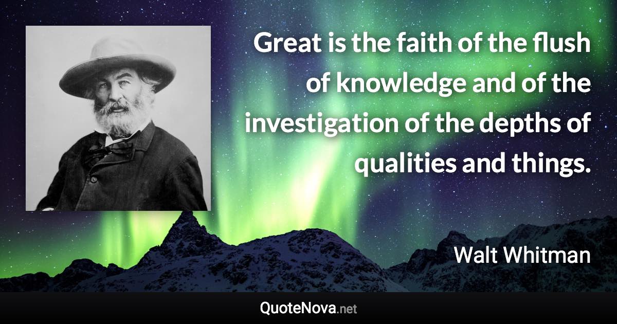 Great is the faith of the flush of knowledge and of the investigation of the depths of qualities and things. - Walt Whitman quote