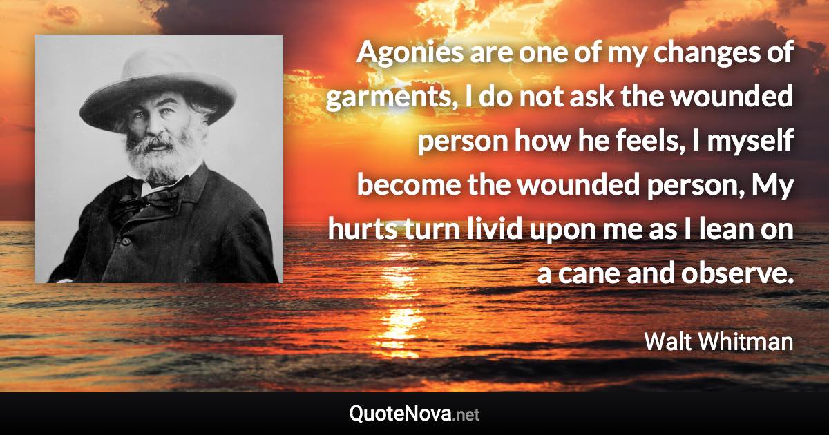 Agonies are one of my changes of garments, I do not ask the wounded person how he feels, I myself become the wounded person, My hurts turn livid upon me as I lean on a cane and observe. - Walt Whitman quote