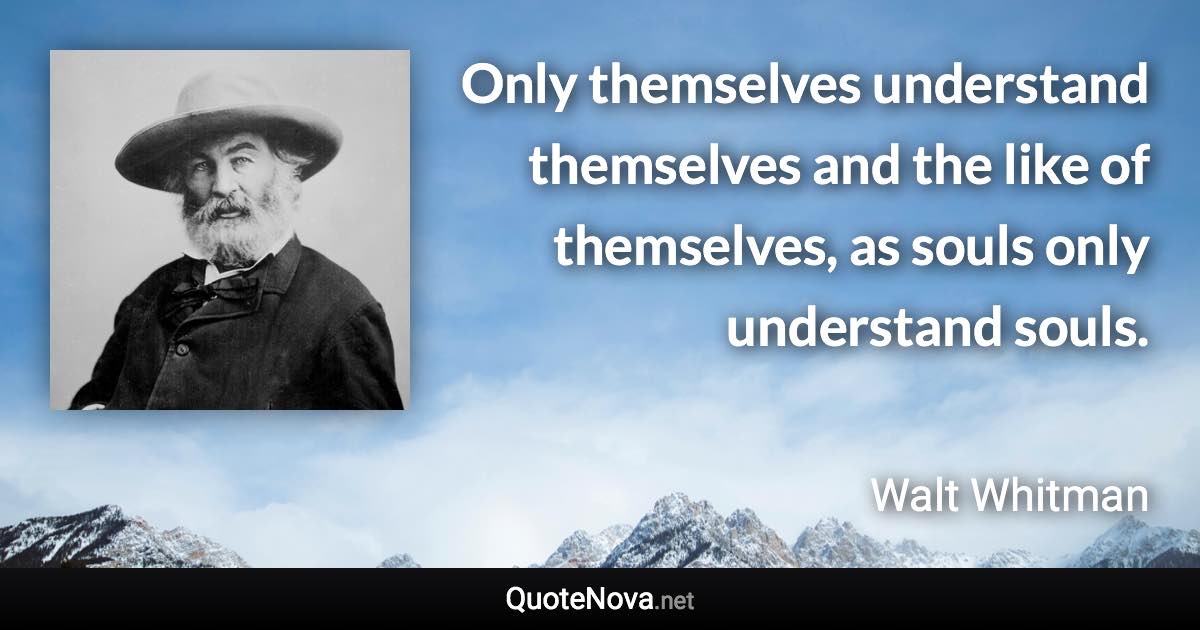 Only themselves understand themselves and the like of themselves, as souls only understand souls. - Walt Whitman quote