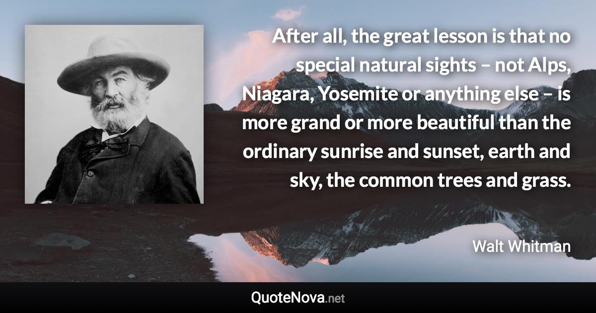 After all, the great lesson is that no special natural sights – not Alps, Niagara, Yosemite or anything else – is more grand or more beautiful than the ordinary sunrise and sunset, earth and sky, the common trees and grass. - Walt Whitman quote