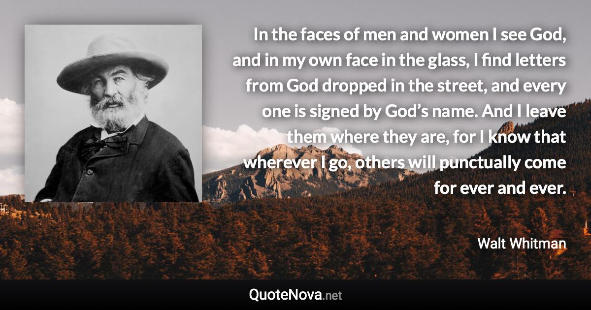 In the faces of men and women I see God, and in my own face in the glass, I find letters from God dropped in the street, and every one is signed by God’s name.  And I leave them where they are, for I know that wherever I go, others will punctually come for ever and ever. - Walt Whitman quote