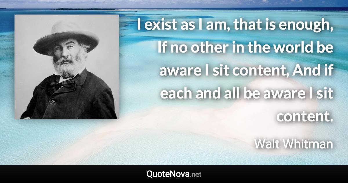 I exist as I am, that is enough, If no other in the world be aware I sit content, And if each and all be aware I sit content. - Walt Whitman quote