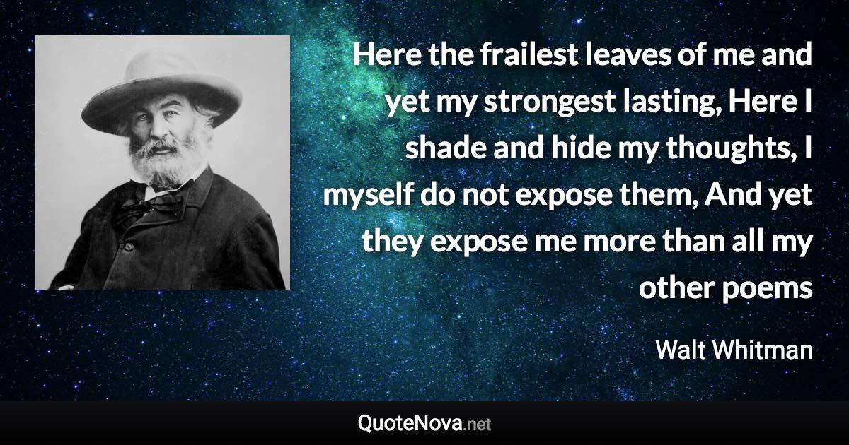 Here the frailest leaves of me and yet my strongest lasting, Here I shade and hide my thoughts, I myself do not expose them, And yet they expose me more than all my other poems - Walt Whitman quote