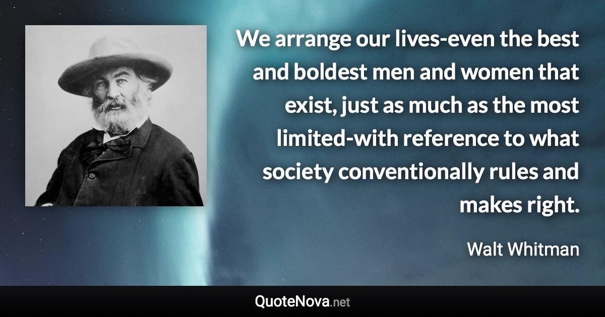 We arrange our lives-even the best and boldest men and women that exist, just as much as the most limited-with reference to what society conventionally rules and makes right. - Walt Whitman quote