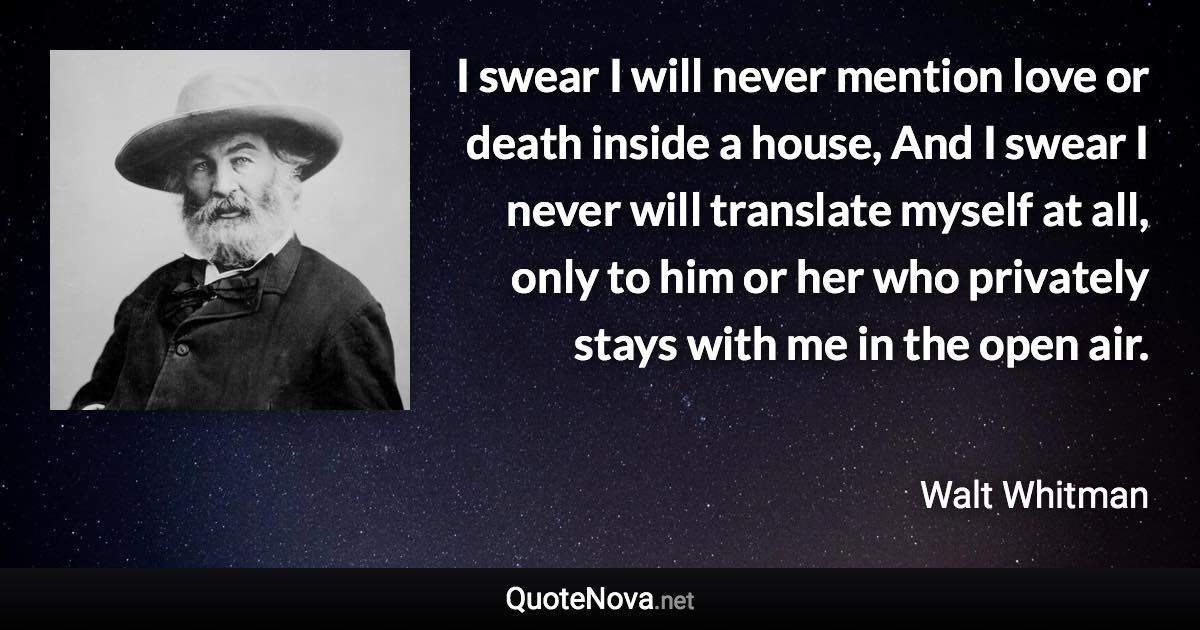 I swear I will never mention love or death inside a house, And I swear I never will translate myself at all, only to him or her who privately stays with me in the open air. - Walt Whitman quote