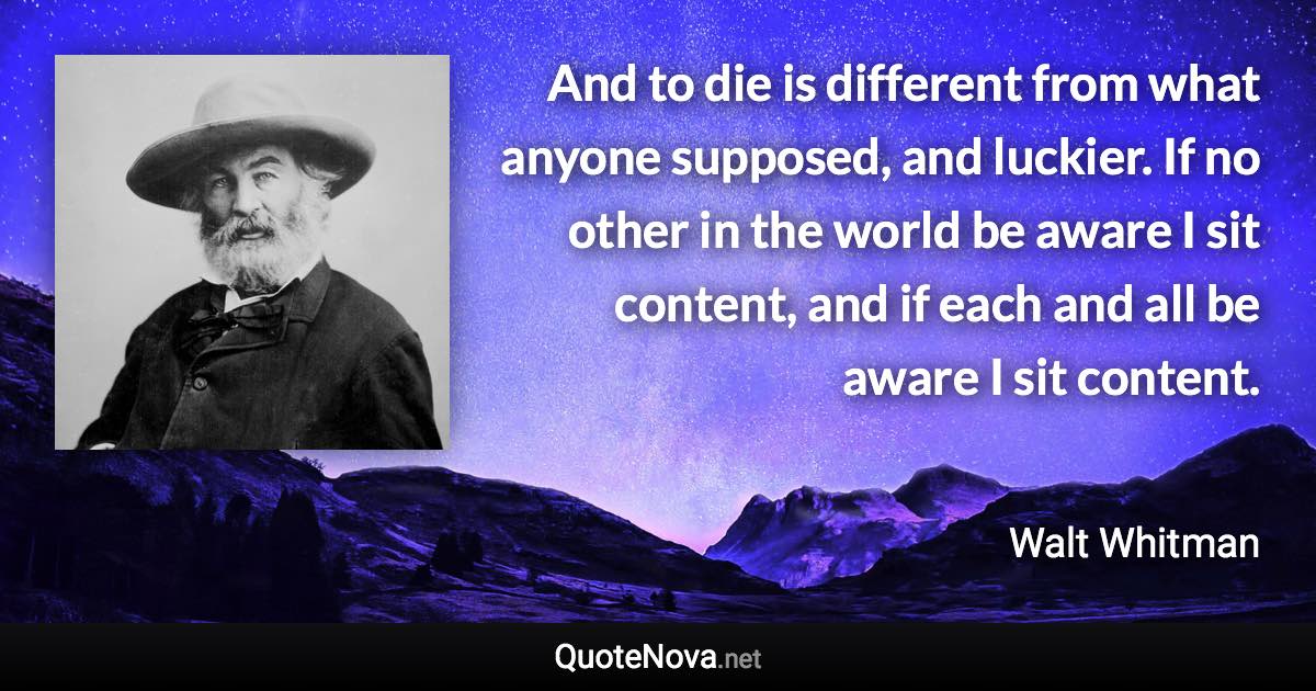 And to die is different from what anyone supposed, and luckier. If no other in the world be aware I sit content, and if each and all be aware I sit content. - Walt Whitman quote