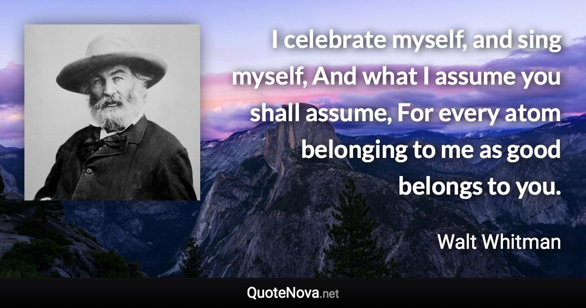 I celebrate myself, and sing myself, And what I assume you shall assume, For every atom belonging to me as good belongs to you. - Walt Whitman quote