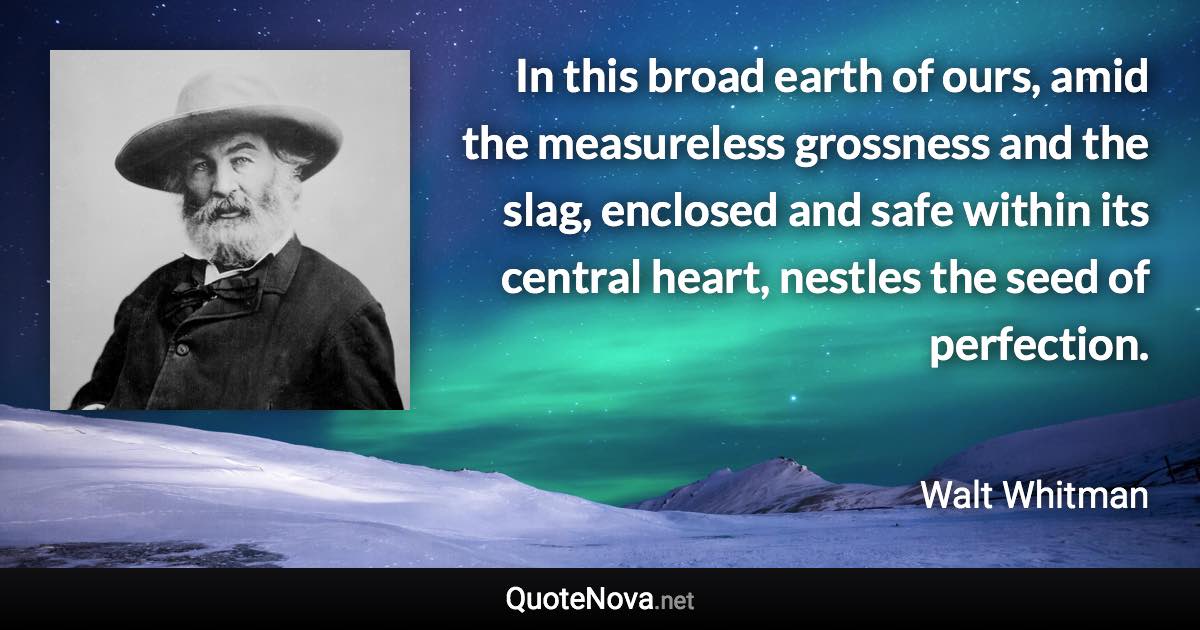 In this broad earth of ours, amid the measureless grossness and the slag, enclosed and safe within its central heart, nestles the seed of perfection. - Walt Whitman quote