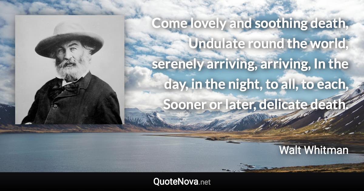 Come lovely and soothing death, Undulate round the world, serenely arriving, arriving, In the day, in the night, to all, to each, Sooner or later, delicate death. - Walt Whitman quote