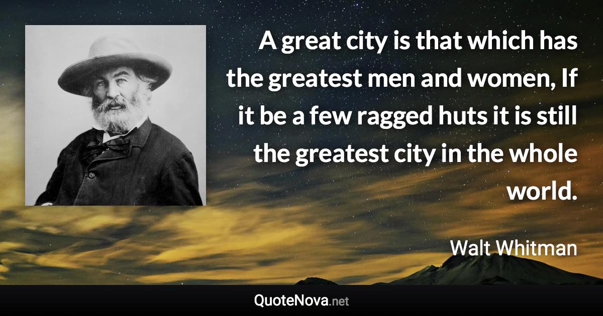 A great city is that which has the greatest men and women, If it be a few ragged huts it is still the greatest city in the whole world. - Walt Whitman quote