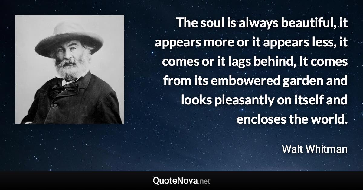 The soul is always beautiful, it appears more or it appears less, it comes or it lags behind, It comes from its embowered garden and looks pleasantly on itself and encloses the world. - Walt Whitman quote