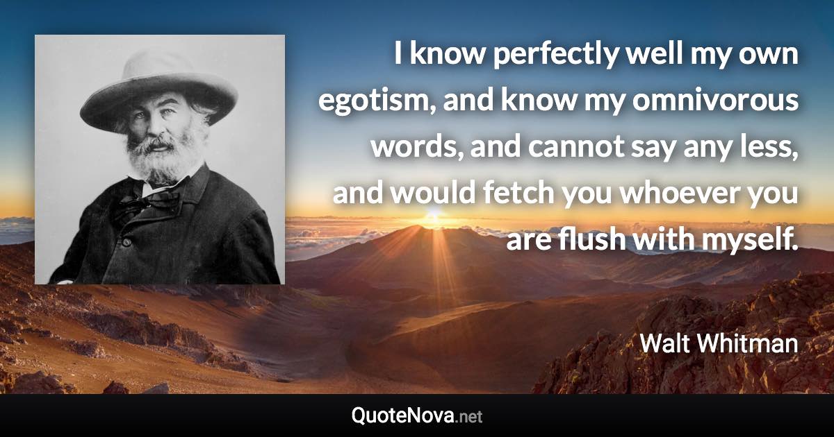 I know perfectly well my own egotism, and know my omnivorous words, and cannot say any less, and would fetch you whoever you are flush with myself. - Walt Whitman quote