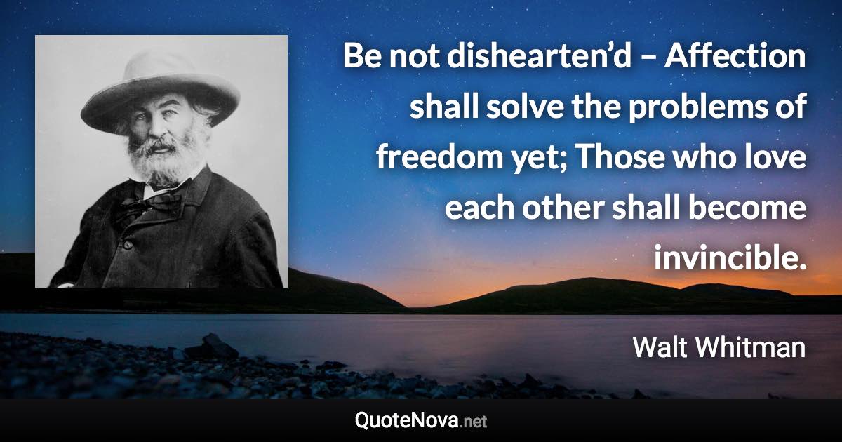 Be not dishearten’d – Affection shall solve the problems of freedom yet; Those who love each other shall become invincible. - Walt Whitman quote