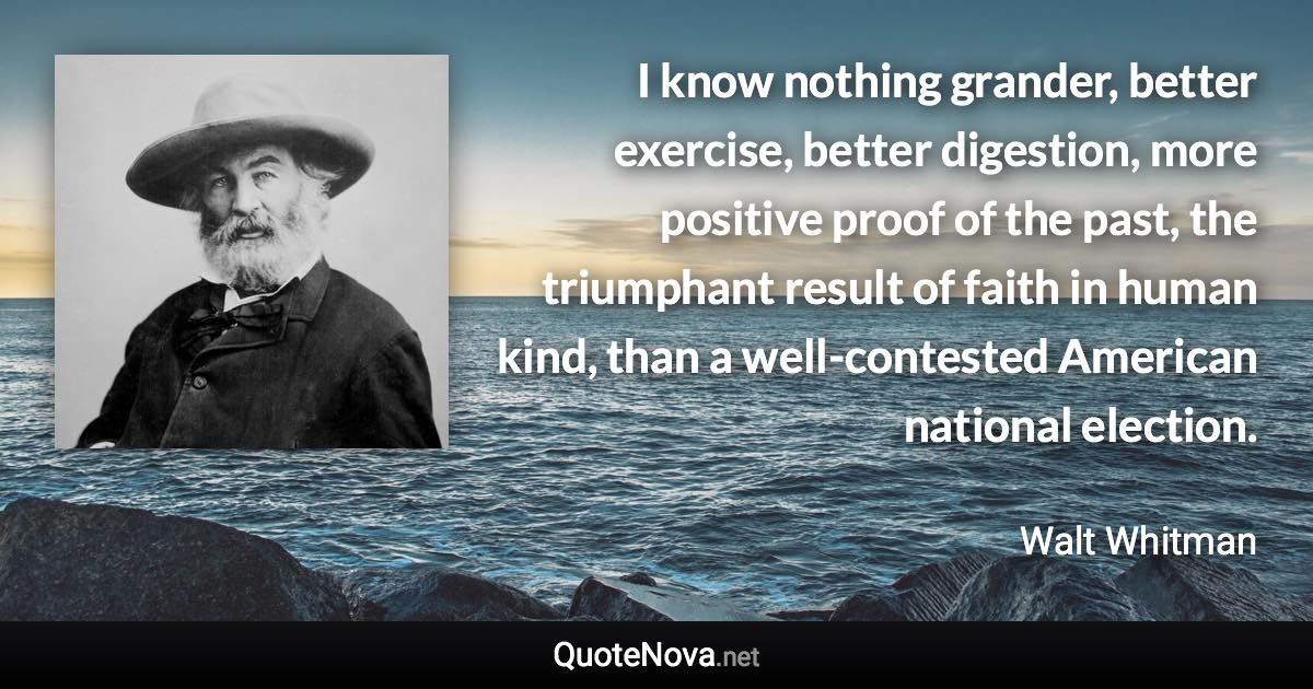 I know nothing grander, better exercise, better digestion, more positive proof of the past, the triumphant result of faith in human kind, than a well-contested American national election. - Walt Whitman quote