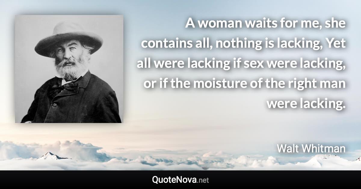 A woman waits for me, she contains all, nothing is lacking, Yet all were lacking if sex were lacking, or if the moisture of the right man were lacking. - Walt Whitman quote