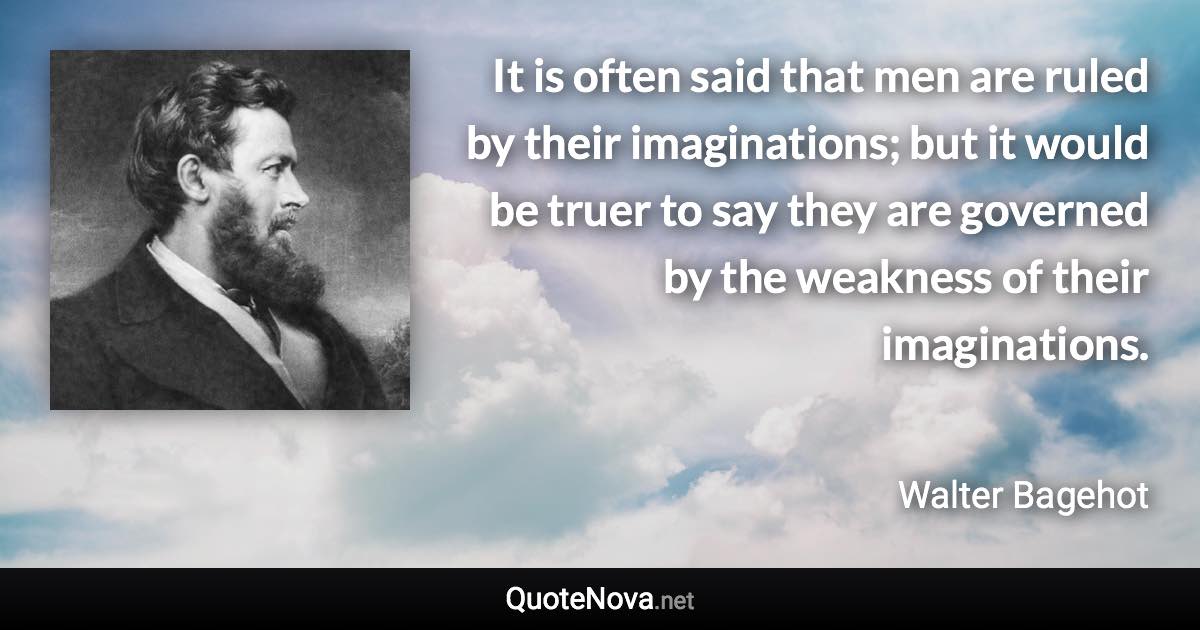 It is often said that men are ruled by their imaginations; but it would be truer to say they are governed by the weakness of their imaginations. - Walter Bagehot quote