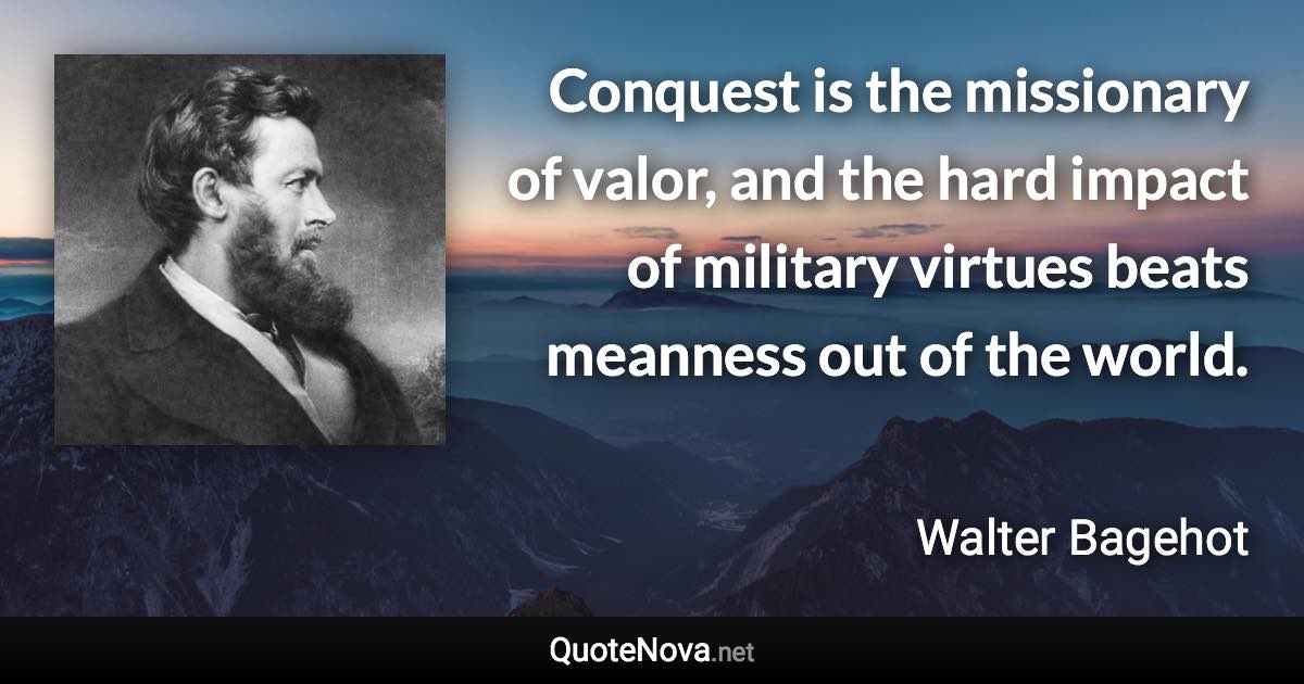 Conquest is the missionary of valor, and the hard impact of military virtues beats meanness out of the world. - Walter Bagehot quote