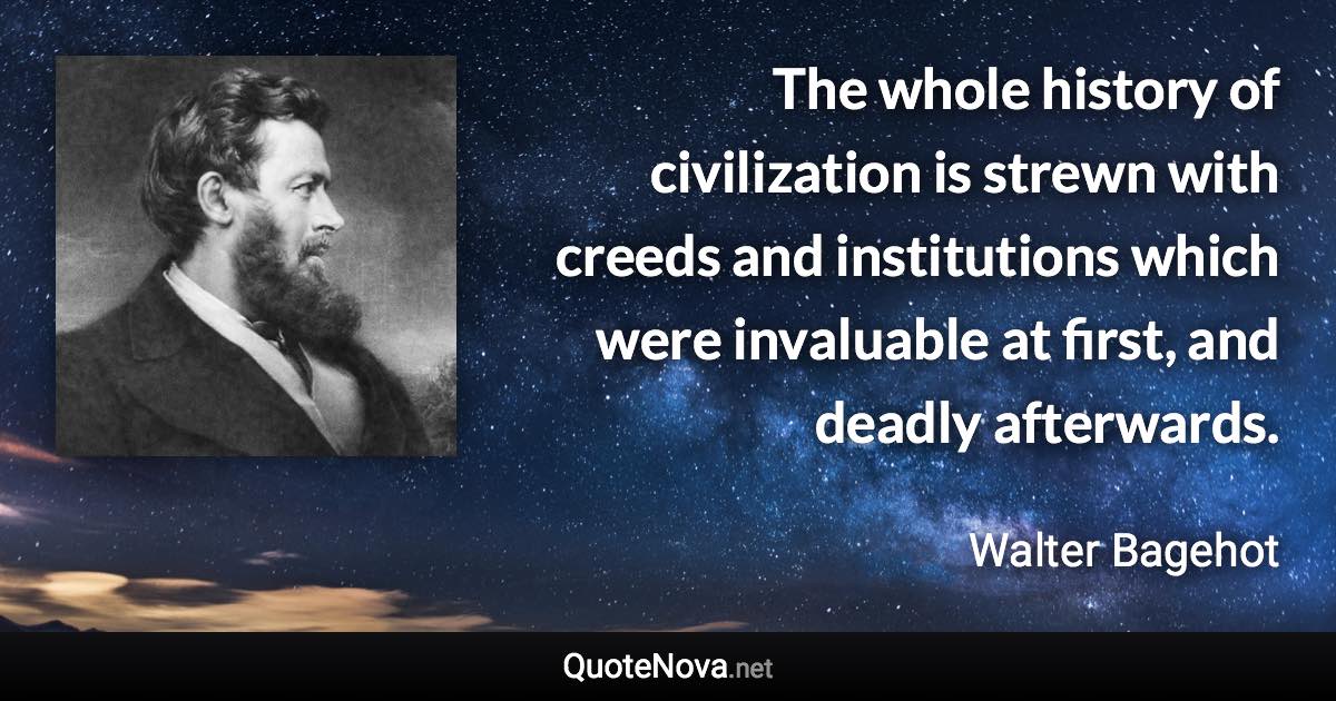 The whole history of civilization is strewn with creeds and institutions which were invaluable at first, and deadly afterwards. - Walter Bagehot quote