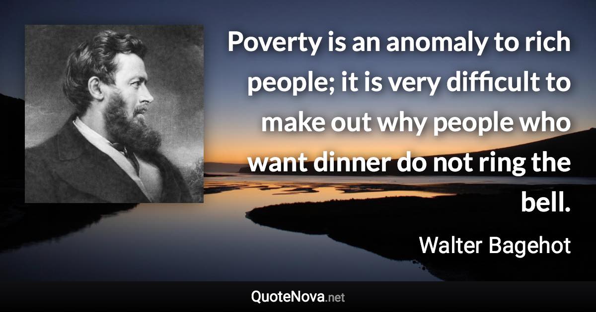 Poverty is an anomaly to rich people; it is very difficult to make out why people who want dinner do not ring the bell. - Walter Bagehot quote