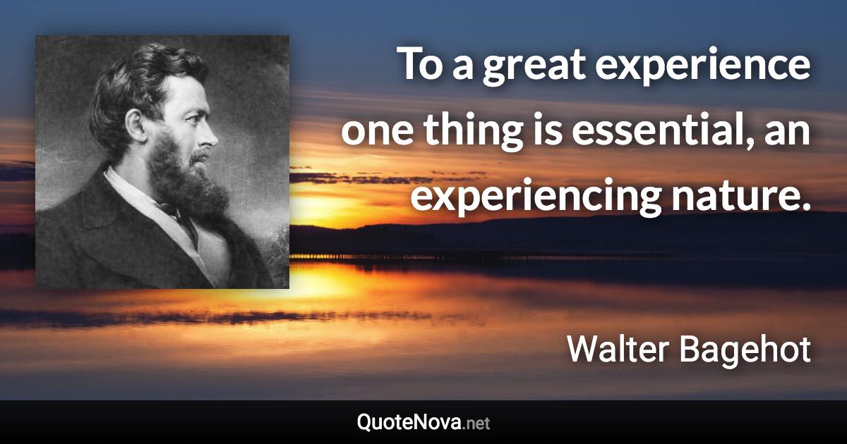 To a great experience one thing is essential, an experiencing nature. - Walter Bagehot quote