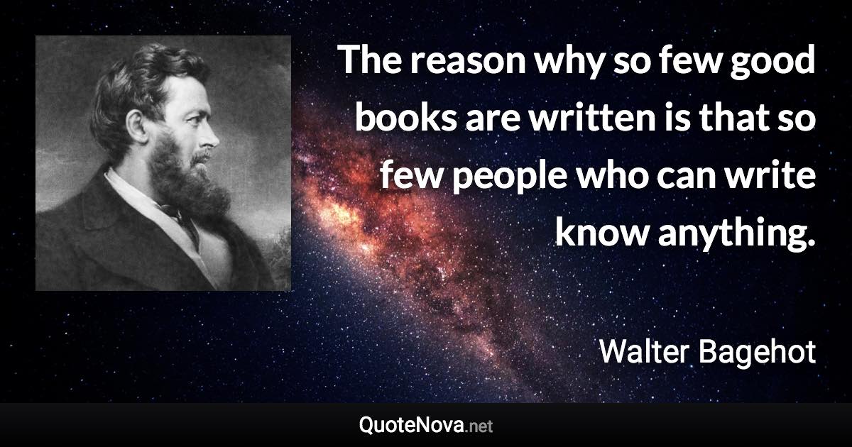 The reason why so few good books are written is that so few people who can write know anything. - Walter Bagehot quote