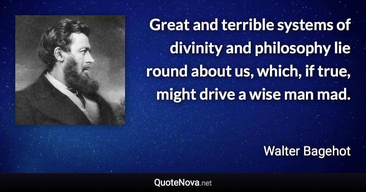 Great and terrible systems of divinity and philosophy lie round about us, which, if true, might drive a wise man mad. - Walter Bagehot quote