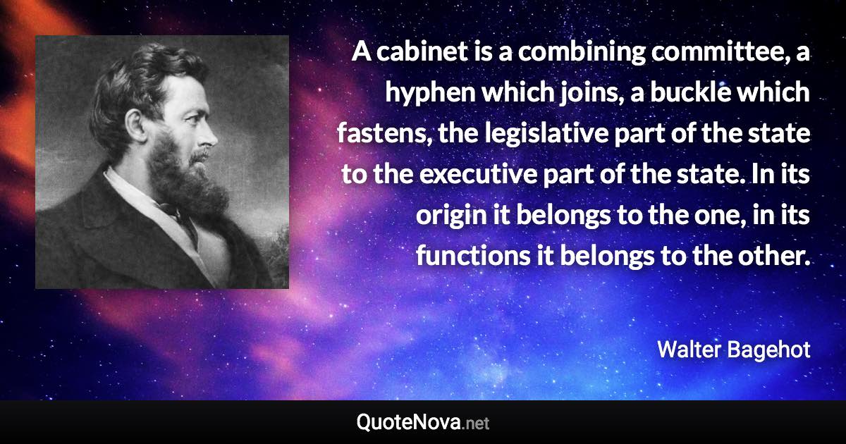 A cabinet is a combining committee, a hyphen which joins, a buckle which fastens, the legislative part of the state to the executive part of the state. In its origin it belongs to the one, in its functions it belongs to the other. - Walter Bagehot quote