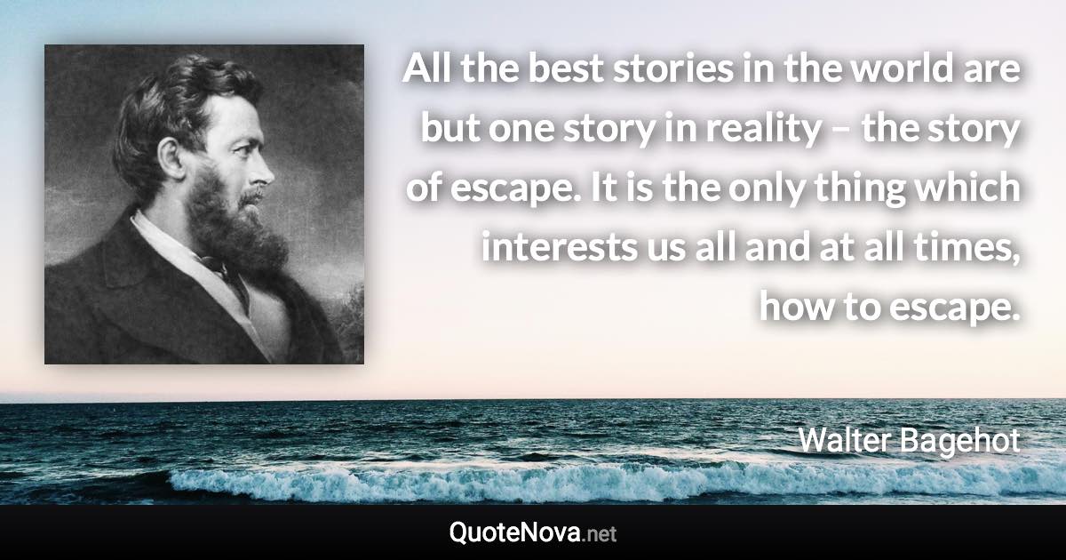 All the best stories in the world are but one story in reality – the story of escape. It is the only thing which interests us all and at all times, how to escape. - Walter Bagehot quote