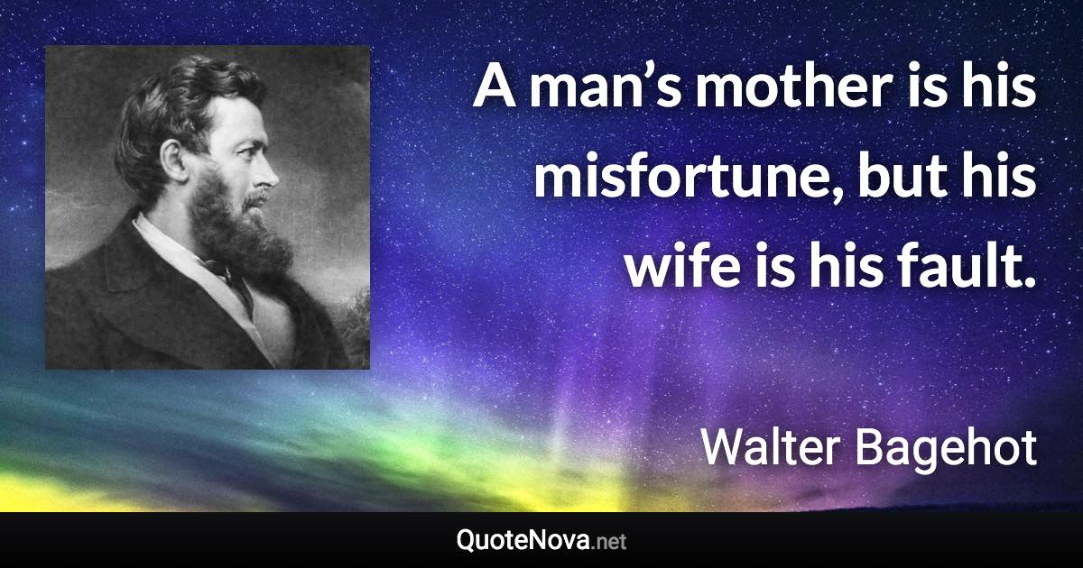 A man’s mother is his misfortune, but his wife is his fault. - Walter Bagehot quote