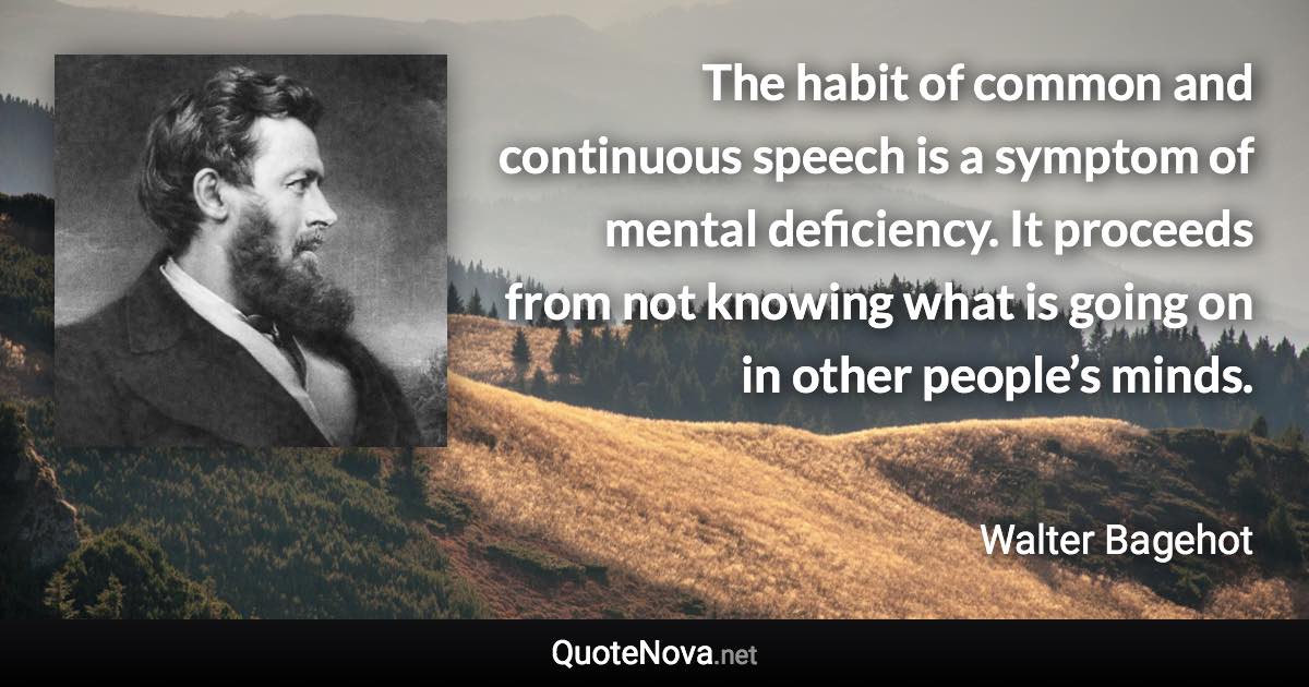 The habit of common and continuous speech is a symptom of mental deficiency. It proceeds from not knowing what is going on in other people’s minds. - Walter Bagehot quote