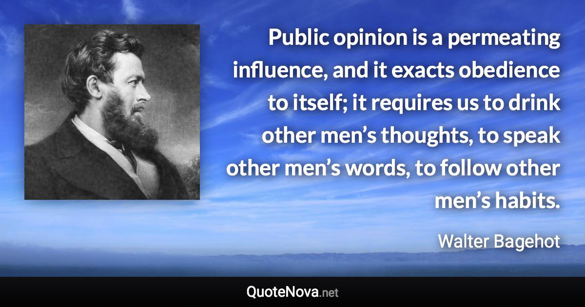 Public opinion is a permeating influence, and it exacts obedience to itself; it requires us to drink other men’s thoughts, to speak other men’s words, to follow other men’s habits. - Walter Bagehot quote