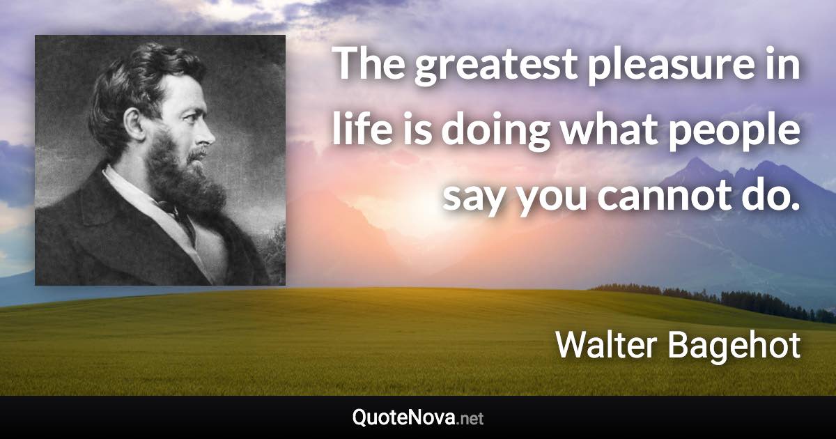 The greatest pleasure in life is doing what people say you cannot do. - Walter Bagehot quote