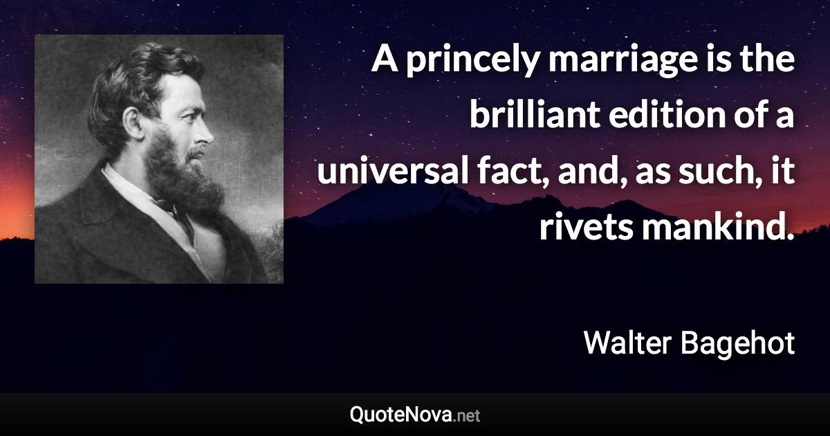 A princely marriage is the brilliant edition of a universal fact, and, as such, it rivets mankind. - Walter Bagehot quote