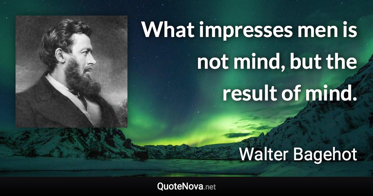 What impresses men is not mind, but the result of mind. - Walter Bagehot quote