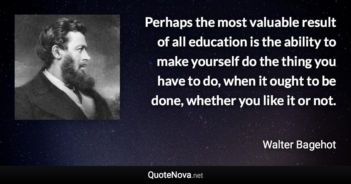 Perhaps the most valuable result of all education is the ability to make yourself do the thing you have to do, when it ought to be done, whether you like it or not. - Walter Bagehot quote