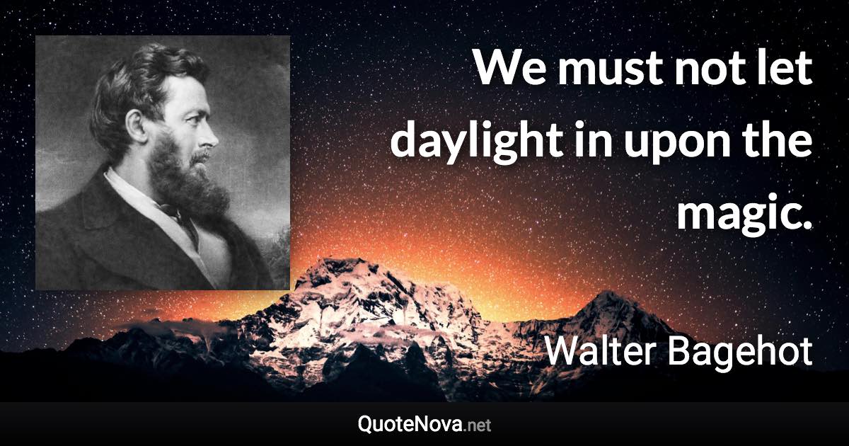 We must not let daylight in upon the magic. - Walter Bagehot quote