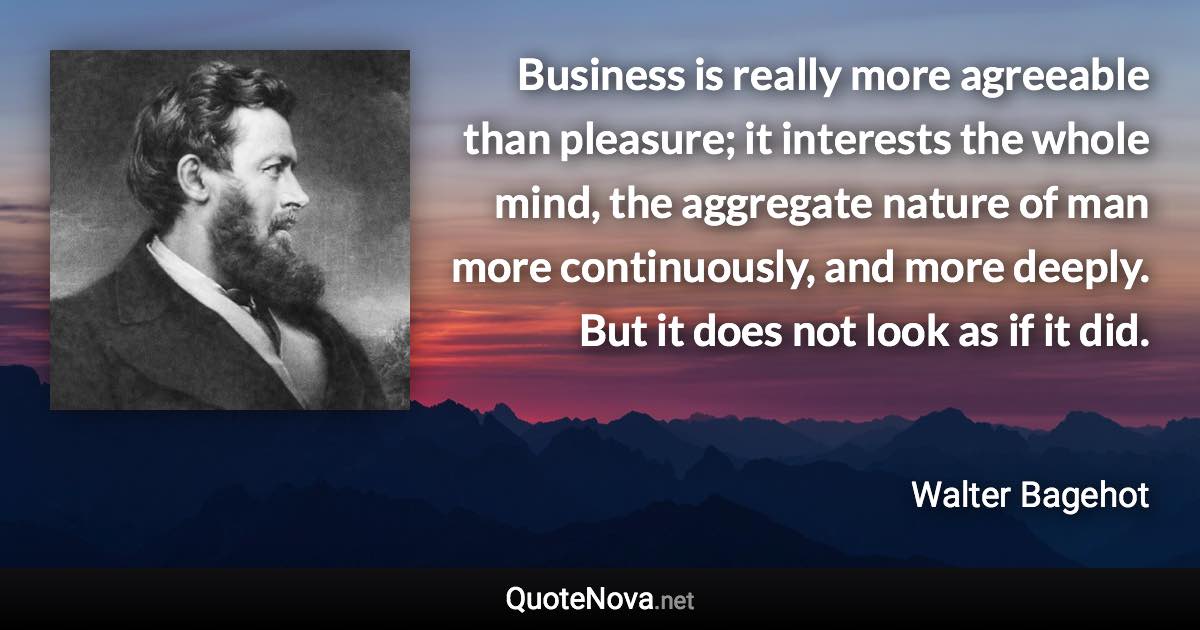 Business is really more agreeable than pleasure; it interests the whole mind, the aggregate nature of man more continuously, and more deeply. But it does not look as if it did. - Walter Bagehot quote