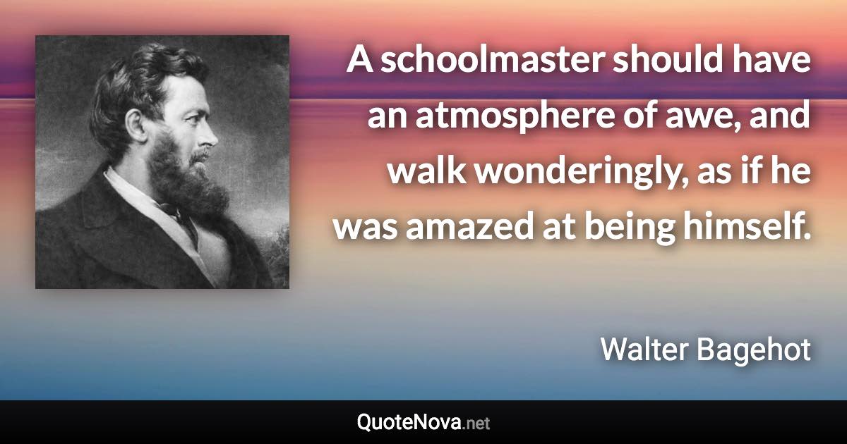 A schoolmaster should have an atmosphere of awe, and walk wonderingly, as if he was amazed at being himself. - Walter Bagehot quote