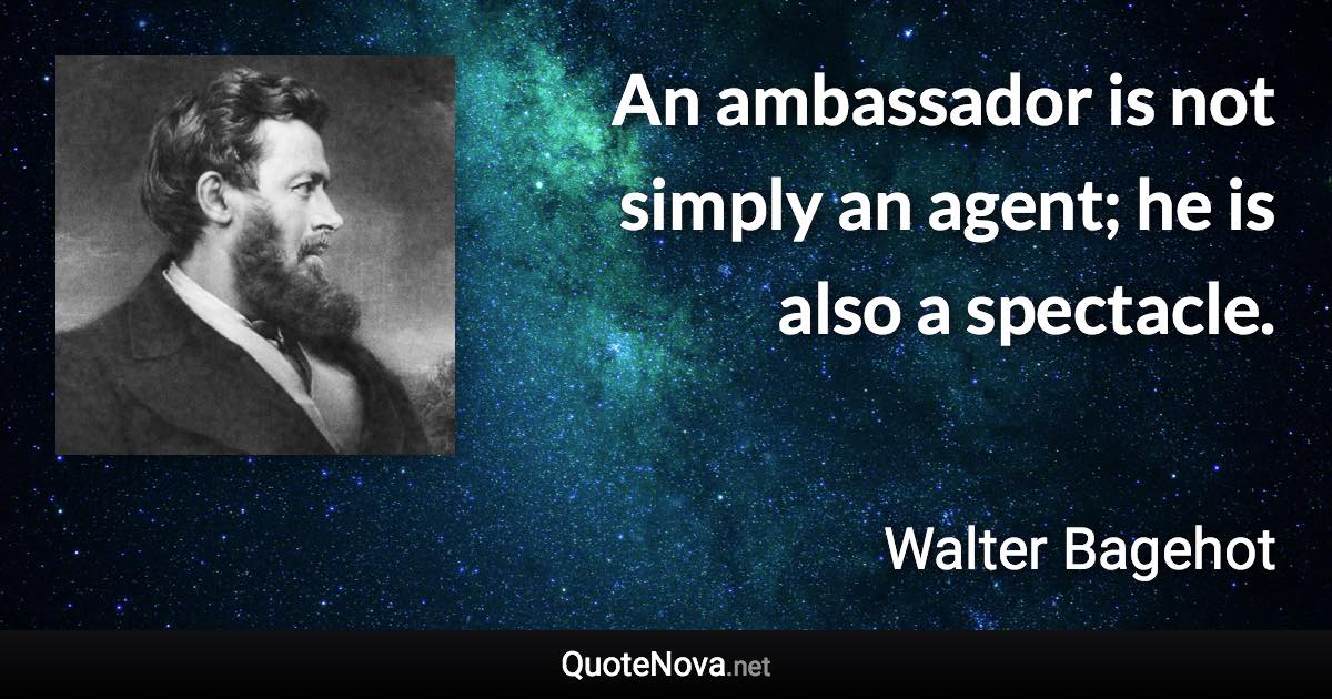 An ambassador is not simply an agent; he is also a spectacle. - Walter Bagehot quote