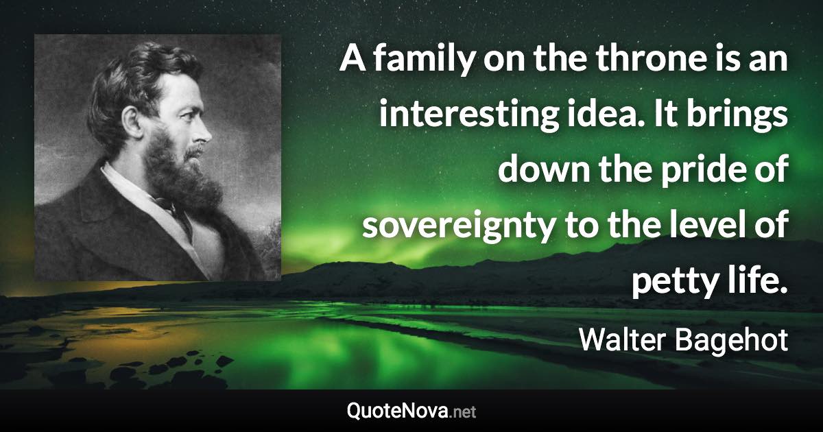 A family on the throne is an interesting idea. It brings down the pride of sovereignty to the level of petty life. - Walter Bagehot quote