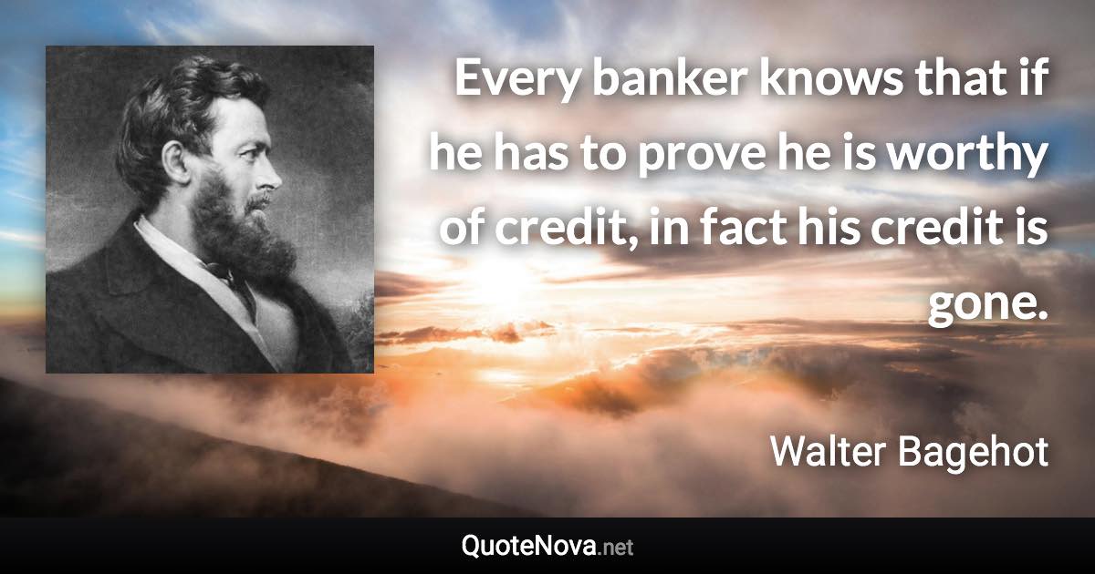 Every banker knows that if he has to prove he is worthy of credit, in fact his credit is gone. - Walter Bagehot quote