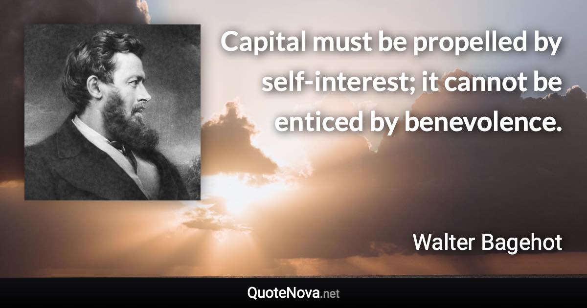 Capital must be propelled by self-interest; it cannot be enticed by benevolence. - Walter Bagehot quote