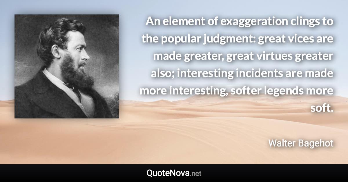 An element of exaggeration clings to the popular judgment: great vices are made greater, great virtues greater also; interesting incidents are made more interesting, softer legends more soft. - Walter Bagehot quote