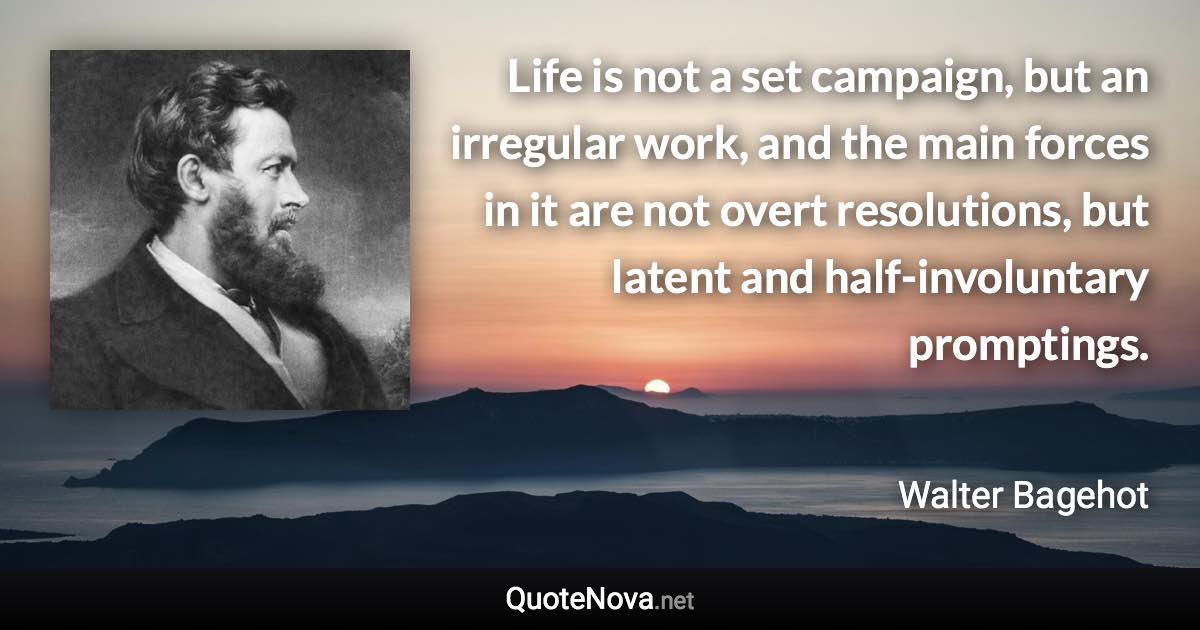 Life is not a set campaign, but an irregular work, and the main forces in it are not overt resolutions, but latent and half-involuntary promptings. - Walter Bagehot quote